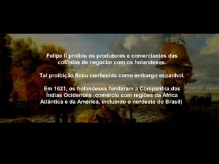 Felipe II proibiu os produtores e comerciantes das
colônias de negociar com os holandeses.
Tal proibição ficou conhecida como embargo espanhol.
Em 1621, os holandeses fundaram a Companhia das
Índias Ocidentais (comércio com regiões da África
Atlântica e da América, incluindo o nordeste do Brasil)

 