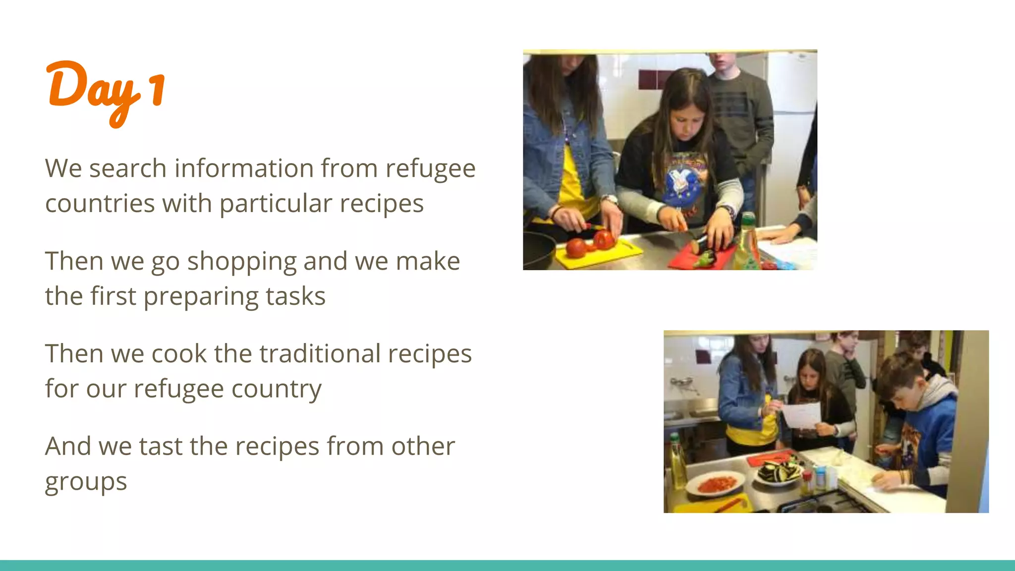 Day 1
We search information from refugee
countries with particular recipes
Then we go shopping and we make
the first preparing tasks
Then we cook the traditional recipes
for our refugee country
And we tast the recipes from other
groups