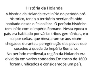 História da Holanda
A história da Holanda teve início no período pré-
histórico, tendo o território neerlandês sido
habitado desde o Paleolítico. O período histórico
tem início com o Império Romano. Nesta época o
país era habitado por várias tribos germânicas, e o
sul por celtas, que mesclaram-se aos recém
chegados durante a peregrinação dos povos que
sucedeu à queda do Império Romano.
No período medieval,a região da Holanda era
dividida em varios condados.Em torno de 1600
foram unificados e considerados um país.
 