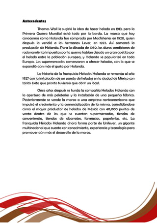 Antecedentes
Thomas Wall le sugirió la idea de hacer helado en 1913, pero la
Primera Guerra Mundial echó todo por la borda. La marca que hoy
conocemos como Holanda fue comprada por Macfisheries en 1920, quien
después la vendió a los hermanos Lever, en 1922. Así comenzó la
producción de Holanda. Para la década de 1950, las duras condiciones de
racionamiento impuestas por la guerra habían dejado un gran apetito por
el helado entre la población europea, y Holanda se popularizó en toda
Europa. Los supermercados comenzaron a ofrecer helados, con lo que se
expandió aún más el gusto por Holanda.
La historia de la franquicia Helados Holanda se remonta al año
1927 con la instalación de un puesto de helados en la ciudad de México con
tanto éxito que pronto tuvieron que abrir un local.
Once años después se funda la compañía Helados Holanda con
la apertura de más peleterías y la instalación de una pequeña fábrica.
Posteriormente se vende la marca a una empresa norteamericana que
impulsó el crecimiento y la comercialización de la misma, consolidándose
como el mayor productor de helados de México con 40,000 puntos de
venta dentro de los que se cuentan supermercados, tiendas de
conveniencia, tiendas de abarrotes, farmacias, papelerías, etc. La
franquicia Helados Holanda ahora forma parte de Unilever, un gigante
multinacional que cuenta con conocimiento, experiencia y tecnología para
promover aún más el desarrollo de la marca.
 