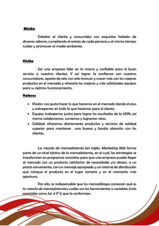 Misión
Deleitar al cliente y consumidor con exquisitos helados de
diversos sabores, cumpliendo el antojo de cada persona y al mismo tiempo
cuidar y promover al medio ambiente.
Visión
Ser una empresa líder en la marca y confiable para el buen
servicio a nuestros clientes; Y así lograr la confianza con nuestros
consumidores, aparte de año con año innovar y crecer más con los mejores
productos en el mercado y ofrecerle los mejores y más sofisticados equipos
para su óptimo funcionamiento.
Valores
 Pasión: nos gusta hacer lo que hacemos en el mercado dando el plus
y entregarnos en todo lo que hacemos para el cliente.
 Equipo: trabajamos juntos para lograr los resultados de la UDN, así
mismo colaboramos, sumamos y logramos retos.
 Calidad: ofrecemos diariamente productos y servicios de calidad
superior para mantener una buena y bonita atención con los
clientes.
La mezcla de mercadotecnia (en inglés: Marketing Mix) forma
parte de un nivel táctico de la mercadotecnia, en el cual, las estrategias se
transforman en programas concretos para que una empresa pueda llegar
al mercado con un producto satisfactor de necesidades y/o deseos, a un
precio conveniente, con un mensaje apropiado y un sistema de distribución
que coloque el producto en el lugar correcto y en el momento más
oportuno.
Por ello, es indispensable que los mercadólogos conozcan qué es
la mezcla de mercadotecnia y cuáles son las herramientas o variables (más
conocidas como las 4 P`s) que la conforman.
 