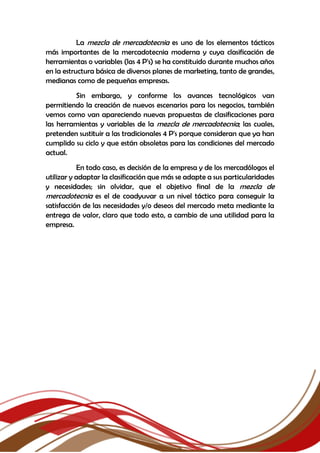La mezcla de mercadotecnia es uno de los elementos tácticos
más importantes de la mercadotecnia moderna y cuya clasificación de
herramientas o variables (las 4 P's) se ha constituido durante muchos años
en la estructura básica de diversos planes de marketing, tanto de grandes,
medianas como de pequeñas empresas.
Sin embargo, y conforme los avances tecnológicos van
permitiendo la creación de nuevos escenarios para los negocios, también
vemos como van apareciendo nuevas propuestas de clasificaciones para
las herramientas y variables de la mezcla de mercadotecnia; las cuales,
pretenden sustituir a las tradicionales 4 P's porque consideran que ya han
cumplido su ciclo y que están obsoletas para las condiciones del mercado
actual.
En todo caso, es decisión de la empresa y de los mercadólogos el
utilizar y adaptar la clasificación que más se adapte a sus particularidades
y necesidades; sin olvidar, que el objetivo final de la mezcla de
mercadotecnia es el de coadyuvar a un nivel táctico para conseguir la
satisfacción de las necesidades y/o deseos del mercado meta mediante la
entrega de valor, claro que todo esto, a cambio de una utilidad para la
empresa.
 