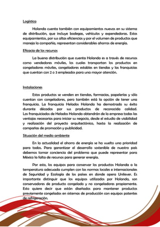 Logística
Holanda cuenta también con equipamientos nuevos en su sistema
de distribución, que incluye bodegas, vehículos y expendedoras. Estos
equipamientos, por sus altas eficiencias y por el volumen de productos que
maneja la compañía, representan considerables ahorros de energía.
Eficacia de los recursos
La buena distribución que cuenta Holanda es a través de recursos
como vendedores móviles, los cuales transportan los productos en
congeladores móviles, congeladores estables en tiendas y las franquicias
que cuentan con 2 o 3 empleados para una mayor atención.
Instalaciones
Estos productos se venden en tiendas, farmacias, papelerías y sólo
cuentan con congeladores, pero también está la opción de tener una
franquicia. La franquicia Helados Holanda ha demostrado su éxito
durante décadas por sus productos de reconocida calidad.
Los franquiciados de Helados Holanda obtendrán de la empresa todas las
ventajas necesarias para iniciar su negocio, desde el estudio de viabilidad
y realización del proyecto arquitectónico, hasta la realización de
campañas de promoción y publicidad.
Situación del medio ambiente
En la actualidad el ahorro de energía se ha vuelto una prioridad
para todos. Para garantizar el desarrollo sostenible de nuestro país
debemos tomar conciencia del problema que puede representar para
México la falta de recursos para generar energía.
Por esto, los equipos para conservar los productos Holanda a la
temperatura adecuada cumplen con las normas locales e internacionales
de Seguridad y Ecología de los países en donde opera Unilever. Es
importante distinguir que los equipos utilizados por Holanda, son
conservadores de producto congelado y no congeladores propiamente.
Esto quiere decir que están diseñados para mantener productos
previamente congelados en sistemas de producción con equipos potentes
de refrigeración.
 