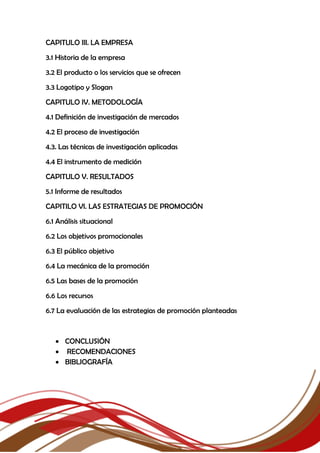 CAPITULO III. LA EMPRESA
3.1 Historia de la empresa
3.2 El producto o los servicios que se ofrecen
3.3 Logotipo y Slogan
CAPITULO IV. METODOLOGÍA
4.1 Definición de investigación de mercados
4.2 El proceso de investigación
4.3. Las técnicas de investigación aplicadas
4.4 El instrumento de medición
CAPITULO V. RESULTADOS
5.1 Informe de resultados
CAPITILO VI. LAS ESTRATEGIAS DE PROMOCIÓN
6.1 Análisis situacional
6.2 Los objetivos promocionales
6.3 El público objetivo
6.4 La mecánica de la promoción
6.5 Las bases de la promoción
6.6 Los recursos
6.7 La evaluación de las estrategias de promoción planteadas
 CONCLUSIÓN
 RECOMENDACIONES
 BIBLIOGRAFÍA
 