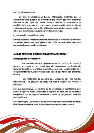 DATOS SECUNDARIOS:
En esta investigación se buscar información existentes que se
encuentran en las páginas de internet ya que en ellas podemos encontrar
información del lugar en donde vamos a realizar la investigación y
también de la empresa a la que nos estamos enfocando, desde su historia
y algunas estrategias que están utilizando para poder conocer mejor y
saber que estrategias nuevas les serán de gran ayuda.
4) preparación y análisis de datos:
En este apartado filtraremos toda la información que hemos obtenido de
las fuentes secundarias para poder saber cuáles de estas informaciones si
nos serán de gran ayuda y cuales no
4.3 LAS TÉCNICAS DE INVESTIGACIÓN APLICADAS
Investigación documental
La investigación que aplicaremos es de carácter documental
porque se apoya en la recopilación de antecedentes a través de
documentos gráficos formales e informales, en el cual fundamentamos y
complementamos nuestra investigación con lo aportado por diferentes
autores.
Los materiales de consulta que utilizamos son las fuentes
bibliográficas, la consulta de libros, artículos o ensayos de revistas y
periódicos.
Enfoque cuantitativo: El objetivo de la investigación cuantitativa que
hemos elegido es medir la cantidad o importe de consumo de helados y
compararla con los registros anteriores y tratar de proyectarla para un
período futuro.
La Metodología Cuantitativa es aquella que permite examinar los datos
de manera numérica, especialmente en el campo de la Estadística.
 