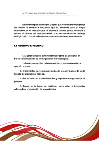CAPÍTULO I: PLANTEAMIENTO DEL PROBLEMA
Elaborar un plan estratégico y lograr que Helados Holanda preste
un servicio de calidad e innovación que lo consolide como la mejor
alternativa en el mercado por su excelente calidad, precio accesible y
servicio al alcance del mercado meta , a su vez enviando un mensaje
ecológico a la comunidad como una empresa socialmente responsable.
1.2 OBJETIVO ESPECIFICO
1.-Mejorar funciones administrativas y toma de decisiones en
base a la recaudación de investigaciones mercadológicas.
2.-Realizar un análisis del entorno interno y externo en donde
opera la empresa.
3.- Incrementar las ventas por medio de la optimización de la de
llegada de producto al negocio.
4.-Restructurar en el área de tráfico y logística con capacitación al
personal.
5.-Apoyar a la toma de decisiones sobre rutas y transportes
adecuados y organización de la producción.
 