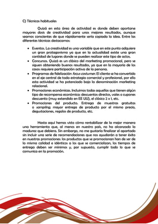 C) Técnicas habituales
Quizá en esta área de actividad es donde deben aportarse
mayores dosis de creatividad para unos mejores resultados, aunque
seamos conscientes de que rápidamente sería copiada la idea. Entre las
diferentes técnicas destacamos:
 Eventos. La creatividad es una variable que en este punto adquiere
un gran protagonismo ya que en la actualidad existe una gran
cantidad de lugares donde se pueden realizar este tipo de actos.
 Concursos. Quizá es un clásico del marketing promocional, pero se
siguen obteniendo buenos resultados, ya que en la mayoría de los
casos requiere participación activa de la persona.
 Programas de fidelización focus costumer. El cliente se ha convertido
en el eje central de toda estrategia comercial y profesional, por ello
esta actividad se ha potenciado bajo la denominación marketing
relacional.
 Promociones económicas. Incluimos todas aquellas que tienen algún
tipo de recompensa económica: descuentos directos, vales o cupones
descuento (muy extendido en EE UU), el clásico 2 x 1, etc.
 Promociones del producto. Entrega de muestras gratuitas
o sampling, mayor entrega de producto por el mismo precio,
degustaciones, regalos de producto, etc.
Hasta aquí hemos visto cómo rentabilizar de la mejor manera
una herramienta que, al menos en nuestro país, no ha alcanzado la
madurez que debiera. Sin embargo, no me gustaría finalizar el apartado
sin incluir una serie de recomendaciones que nos ayudarán a tener éxito
en nuestras promociones: los productos que se promocionan han de ser de
la misma calidad e idénticos a los que se comercializan, los tiempos de
entrega deben ser mínimos y, por supuesto, cumplir todo lo que se
comunica en la promoción.
 