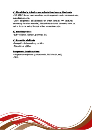 4) Fiscalidad y trámites con administraciones y Hacienda
-IVA, IRPF, Retenciones alquileres, registro operaciones intracomunitarias,
exportaciones, etc.
-Libros obligatorios actualizados y en orden: libros de IVA (facturas
emitidas y facturas recibidas), libros de inventarios, tesorería, libros de
actas, libros de socios, libro de visitas inspecciones, etc.
5) Trámites varios
-Subvenciones, licencias, permisos, etc.
6) Atención al cliente
-Recepción de llamadas y pedidos
-Atención al público
Programas / aplicaciones:
-Programas de gestión (contabilidad, facturación, etc.)
-ERPs
 