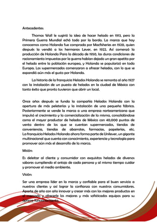 Antecedentes:
Thomas Wall le sugirió la idea de hacer helado en 1913, pero la
Primera Guerra Mundial echó todo por la borda. La marca que hoy
conocemos como Holanda fue comprada por Macfisheries en 1920, quien
después la vendió a los hermanos Lever, en 1922. Así comenzó la
producción de Holanda Para la década de 1950, las duras condiciones de
racionamiento impuestas por la guerra habían dejado un gran apetito por
el helado entre la población europea, y Holanda se popularizó en toda
Europa. Los supermercados comenzaron a ofrecer helados, con lo que se
expandió aún más el gusto por Holanda.
La historia de la franquicia Helados Holanda se remonta al año 1927
con la instalación de un puesto de helados en la ciudad de México con
tanto éxito que pronto tuvieron que abrir un local.
Once años después se funda la compañía Helados Holanda con la
apertura de más peleterías y la instalación de una pequeña fábrica.
Posteriormente se vende la marca a una empresa norteamericana que
impulsó el crecimiento y la comercialización de la misma, consolidándose
como el mayor productor de helados de México con 40,000 puntos de
venta dentro de los que se cuentan supermercados, tiendas de
conveniencia, tiendas de abarrotes, farmacias, papelerías, etc.
La franquicia Helados Holanda ahora forma parte de Unilever, un gigante
multinacional que cuenta con conocimiento, experiencia y tecnología para
promover aún más el desarrollo de la marca.
Misión:
Es deleitar al cliente y consumidor con exquisitos helados de diversos
sabores cumpliendo el antojo de cada persona y al mismo tiempo cuidar
y promover el medio ambiente.
Visión:
Ser una empresa líder en la marca y confiable para el buen servicio a
nuestros clientes y así lograr la confianza con nuestros consumidores.
Aparte de año con año innovar y crecer más con los mejores productos en
el mercado y ofrecerle los mejores y más sofisticados equipos para su
óptimo funcionamiento.
 