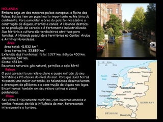 HOLANDA Embora seja um dos menores países europeus, o Reino dos Países Baixos tem um papel muito importante na história do continente. Para aumentar a área do país foi necessária a construção de diques, aterros e canais. A Holanda destaca-se na produção de cereais e é fortemente industrializada. Sua história e cultura são verdadeiros atrativos para turistas. A Holanda possui dois territórios no Caribe: Aruba e Antilhas Holandesas. Área    área total: 41.532 km²       área terrestre: 33.889 km²   Extensão das fronteiras: total 1.027 km. Bélgica 450 km. Alemanha 577 km.  Costa: 451 km  Recursos naturais: gás natural, petróleo e solo fértil      Relevo   O país apresenta um relevo plano e quase metade do seu território está abaixo do nível do mar. Para que suas terras tivessem uma maior extensão, os holandeses desenvolveram a drenagem de pôlderes e a construção de diques nos lagos. Encontramos também em seu relevo colinas e zonas pantanosas. Clima   Seu clima é tipicamente marítimo, com invernos amenos e verões frescos devido à influência do mar, favorecendo intensamente o turismo.  