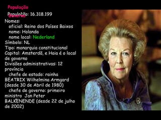 População   População: 16.318.199   Governo     Nomes:     oficial: Reino dos Países Baixos     nome: Holanda   nome local:  Nederland  Símbolo: NL Tipo: monarquia constitucional Capital: Amsterdã, e Haia é o local de governo  Divisões administrativas: 12 província    chefe de estado: rainha BEATRIX Wilhelmina Armgard (desde 30 de Abril de 1980)    chefe de governo: primeiro ministro  Jan Peter BALKENENDE (desde 22 de julho de 2002)      