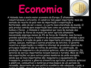 Economia A Holanda tem a sexta maior economia da Europa. É altamente industrializada e eficiente. O comércio tem papel importante: mais da metade da receita do país vem da importação e exportação e Rotterdam, além de ser o maior, é o porto mais atarefado do mundo. O país produz comida para exportação bem como um grande número de bulbos e flores - a Holanda é responsável por mais de metade das exportações de flores do mundo.Um setor agrícola altamente mecanizado emprega menos de 4% da força de trabalho, mas fornece grandes subsídios para a indústria de processamento de comidas e para exportações.A criação de gado é uma importante atividade, produzindo carnes, queijos, manteiga e outros produtos de laticínio. O governo incentiva a exportação e a indústria informal de produtos caseiros.As principais indústrias são de refino de petróleo, de construção, de produção de maquinaria e de produtos químicos, além da pesqueira. Os setores de serviço importantes incluem bancos e turismo. Mais de 75% das exportações vai para outros países membros da união européia, sendo que as mais importantes são: maquinaria e equipamento de transporte, produtos e gêneros alimentícios agrícolas, produtos químicos e plásticos, combustível e matérias primas.Depois de um período de recessão, decorrente de uma política econômica não adequada, o país, a partir de 1994, através de medidas muitas vezes pouco populares de austeridade e cortes, passou a sentir o crescimento da economia. 