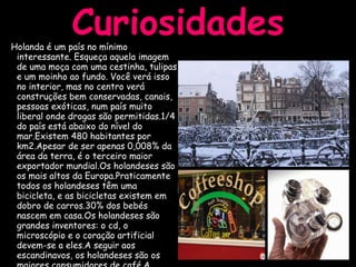 Curiosidades Holanda é um país no mínimo interessante. Esqueça aquela imagem de uma moça com uma cestinha, tulipas e um moinho ao fundo. Você verá isso no interior, mas no centro verá construções bem conservadas, canais, pessoas exóticas, num país muito liberal onde drogas são permitidas.1/4 do país está abaixo do nível do mar.Existem 480 habitantes por km2.Apesar de ser apenas 0,008% da área da terra, é o terceiro maior exportador mundial.Os holandeses são os mais altos da Europa.Praticamente todos os holandeses têm uma bicicleta, e as bicicletas existem em dobro de carros.30% dos bebés nascem em casa.Os holandeses são grandes inventores: o cd, o microscópio e o coração artificial devem-se a eles.A seguir aos escandinavos, os holandeses são os maiores consumidores de café.A população holandesa é uma das mais jovens da Europa. 
