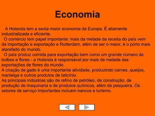 Economia A Holanda tem a sexta maior economia da Europa. É altamente industrializada e eficiente.    O comércio tem papel importante: mais da metade da receita do país vem da importação e exportação e Rotterdam, além de ser o maior, é o porto mais atarefado do mundo.   O país produz comida para exportação bem como um grande número de bulbos e flores - a Holanda é responsável por mais de metade das exportações de flores do mundo.  A criação de gado é uma importante atividade, produzindo carnes, queijos, manteiga e outros produtos de laticínio.  As principais indústrias são de refino de petróleo, de construção, de produção de maquinaria e de produtos químicos, além da pesqueira. Os setores de serviço importantes incluem bancos e turismo.  