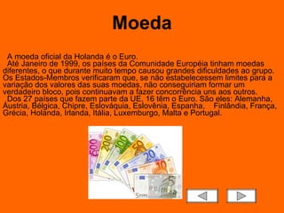 Moeda A moeda oficial da Holanda é o Euro.    Até Janeiro de 1999, os países da Comunidade Européia tinham moedas diferentes, o que durante muito tempo causou grandes dificuldades ao grupo. Os Estados-Membros verificaram que, se não estabelecessem limites para a variação dos valores das suas moedas, não conseguiriam formar um verdadeiro bloco, pois continuavam a fazer concorrência uns aos outros.   Dos 27 países que fazem parte da UE, 16 têm o Euro. São eles: Alemanha, Áustria, Bélgica, Chipre, Eslováquia, Eslovênia, Espanha,    Finlândia, França, Grécia, Holanda, Irlanda, Itália, Luxemburgo, Malta e Portugal.  