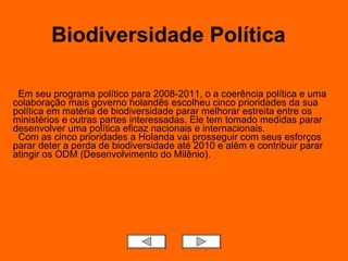Biodiversidade Política    Em seu programa político para 2008-2011, o a coerência política e uma colaboração mais governo holandês escolheu cinco prioridades da sua política em matéria de biodiversidade parar melhorar estreita entre os ministérios e outras partes interessadas. Ele tem tomado medidas parar desenvolver uma política eficaz nacionais e internacionais.   Com as cinco prioridades a Holanda vai prosseguir com seus esforços parar deter a perda de biodiversidade até 2010 e além e contribuir parar atingir os ODM (Desenvolvimento do Milênio). 