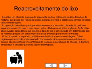 Reaproveitamento do lixo    Eles têm um eficiente sistema de separação de lixo, colocando de lado todo tipo de material que possa ser reciclado, desde garrafas de vidro e plástico até jornais, revistas, latas e embalagens.  A população holandesa participa ativamente no processo de coleta de lixo, o lixo é separado de acordo com o tipo: papel, vidro, plástico,metal e lixo orgânico. As famílias são enviados calendários que informa o tipo de lixo a ser coletado em determinado dia, as mesmas pagam um certo imposto a essa empresa para o lixo ser tratado.    O lixo é pesado e separado, também reutilizado por meio da reciclagem. O lixo orgânico por exemplo e transformado por meio de vários processos em adubo e os demais são reutilizados em confecção de roupas e na produção de energia, o dinheiro arrecadado e utilizado para fins sociais filantrópicos.  