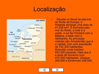 Localização Situada no litoral da planície do Norte da Europa, a Holanda abrange uma área de 41.526 km². É banhada pelo mar do Norte, a note e a oeste, a sul faz fronteira com a Bélgica, a leste com a Alemanha. As principais cidades são Amesterdão que é a capital, com uma população de 742.300 habitantes, Roterdão onde habitam 603.300 pessoas, Haia que é a sede de Governo com 470.300 habitantes, Utreque 265.600 e Eindhoven 208.500.  