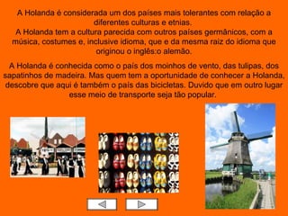 A Holanda é considerada um dos países mais tolerantes com relação a diferentes culturas e etnias.  A Holanda tem a cultura parecida com outros países germânicos, com a música, costumes e, inclusive idioma, que e da mesma raiz do idioma que originou o inglês:o alemão. A Holanda é conhecida como o país dos moinhos de vento, das tulipas, dos sapatinhos de madeira. Mas quem   tem a oportunidade de conhecer a Holanda, descobre que aqui é também o país das bicicletas. Duvido que em outro lugar esse meio de transporte seja tão popular.  