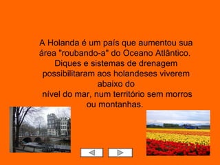 A Holanda é um país que aumentou sua área "roubando-a" do Oceano Atlântico.  Diques e sistemas de drenagem possibilitaram aos holandeses viverem abaixo do nível do mar, num território sem morros ou montanhas.  
