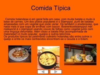 Comida Típica    Comida holandesa é em geral feita em casa, com muita batata e muito à base de carnes. Um dos pratos populares é o Stamppot, purê de batatas amassadas com um vegetal que pode variar. Há também o erwtensoep, que nada mais é que sopa de ervilhas com bacon. Boerenkoolstamppot met rookworst é o stamppot usando couve de folhas como vegetal junto com uma linguiça defumada. Além disso a batata frita (acompanhada de maionese!) é muito popular, queijos e outros laticínios. Os produtos típicos do patrimônio culinário holandes são entre outros o queijo e entre os mais conhecidos encontram-se o Gouda e o Edam .  