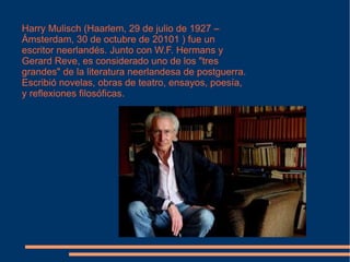 Harry Mulisch (Haarlem, 29 de julio de 1927 – Ámsterdam, 30 de octubre de 20101 ) fue un escritor neerlandés. Junto con W.F. Hermans y Gerard Reve, es considerado uno de los "tres grandes" de la literatura neerlandesa de postguerra. Escribió novelas, obras de teatro, ensayos, poesía, y reflexiones filosóficas. 