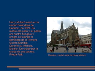 Harry Mulisch nació en la ciudad holandesa de Haarlem, en 1927. Su madre era judía y su padre era austro-húngaro y emigró a Holanda al comienzo de la Primera Guerra Mundial. Durante su infancia, Mulisch fue criado por la criada de sus padres, Frieda Falk. Haarlem, ciudad natal de Harry Mulisch 