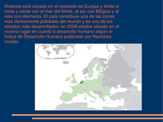 Holanda está situada en el noroeste de Europa y limita al norte y oeste con el mar del Norte, al sur con Bélgica y al este con Alemania. El país constituye una de las zonas más densamente pobladas del mundo y es uno de los estados más desarrollados: en 2008 estaba situado en el noveno lugar en cuanto a desarrollo humano según el Índice de Desarrollo Humano publicado por Naciones Unidas 