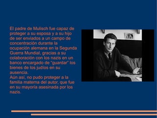 El padre de Mulisch fue capaz de proteger a su esposa y a su hijo de ser enviados a un campo de concentración durante la ocupación alemana en la Segunda Guerra Mundial, gracias a su colaboración con los nazis en un banco encargado de “guardar” los bienes de los judíos en su ausencia. Aún así, no pudo proteger a la familia materna del autor, que fue en su mayoría asesinada por los  nazis. 