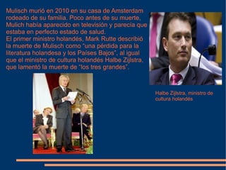 Mulisch murió en 2010 en su casa de Amsterdam rodeado de su familia. Poco antes de su muerte, Mulich había aparecido en televisión y parecía que estaba en perfecto estado de salud. El primer ministro holandés, Mark Rutte describió la muerte de Mulisch como “una pérdida para la literatura holandesa y los Países Bajos”, al igual que el ministro de cultura holandés Halbe Zijlstra, que lamentó la muerte de “los tres grandes”. Halbe Zijlstra, ministro de cultura holandés 