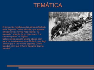 TEMÁTICA El tema más repetido en las obras de Mulisch es la Segunda Guerra Mundial, que aparece reflejado en su novela más célebre, “El atentado”, además de en otras como “La cama de piedra” o “Sigfrido”. Esto se debe a que la Guerra abarcó gran parte de la adolescencia de Mulisch, que llegó a decir que él “no vivió la Segunda Guerra Mundial, sino que él fue la Segunda Guerra Mundial”. 