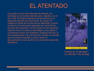 EL ATENTADO Es quizás la obra más relevante de Mulisch. Se ambienta en la ciudad natal del autor, Haarlem, en el año 1945. El desencadenante de los hechos es el asesinato del jefe de policía local. El cuerpo fue hallado en frente de la casa de los Steenwijk y pronto comienza una tremenda represalia por parte de las Fuerzas de Ocupación. El hijo menor de los Steenwiik observa como su casa es incendiada y sus padres y su hermano mayor son fusilados. Después de esto, el niño intenta llevar una vida normal y olvidar lo ocurrido, pero le resulta imposible y poco a poco va descubriendo lo que ocurrió en la noche del asesinato del policía. Portada de “El atentado”, en holandés: “De aanslag” 