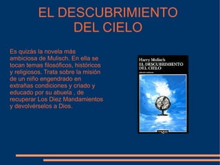 EL DESCUBRIMIENTO DEL CIELO Es quizás la novela más ambiciosa de Mulisch. En ella se tocan temas filosóficos, históricos y religiosos. Trata sobre la misión de un niño engendrado en extrañas condiciones y criado y educado por su abuela , de recuperar Los Diez Mandamientos y devolvérselos a Dios. 