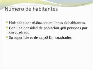 Número de habitantes
Holanda tiene 16.802.000 millones de habitantes.
Con una densidad de población 488 personas por
Km cuadrado.
Su superficie es de 41.528 Km cuadrados.
 