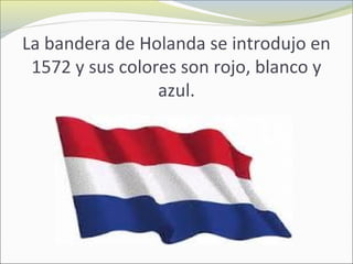 La bandera de Holanda se introdujo en
1572 y sus colores son rojo, blanco y
azul.
 