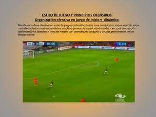 ESTILO DE JUEGO Y PRINCIPIOS OFENSIVOS
Organización ofensiva en juego de inicio y dinámico
Manifiesta en fase ofensiva un estilo de juego combinativo desde zona de inicio con saque en corto sobre
centrales abiertos mostrando máxima amplitud generando superioridad numérica en zona de creación
adelantando los laterales a línea de medios con desmarques de apoyo y ayudas permanentes de los
medios centro.
 