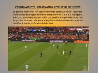 POSICIONAMIENTO , ORGANIZACIÓN Y PRINCIPIOS DEFENSIVOS
En general manifiesta un posicionamiento defensivo mixto según las
transiciones de plegado en medio campo con un 1-4-3-3 a replegado 1-
5-3-2. Actitud activa hacia el balón con presión tras pérdida sobre todo
en pasillos laterales. Mantiene el equilibrio defensivo con una adecuada
manifestación de profundidad defensiva.
 