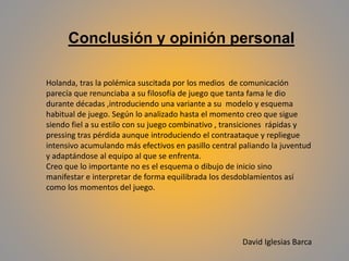Holanda, tras la polémica suscitada por los medios de comunicación
parecía que renunciaba a su filosofía de juego que tanta fama le dio
durante décadas ,introduciendo una variante a su modelo y esquema
habitual de juego. Según lo analizado hasta el momento creo que sigue
siendo fiel a su estilo con su juego combinativo , transiciones rápidas y
pressing tras pérdida aunque introduciendo el contraataque y repliegue
intensivo acumulando más efectivos en pasillo central paliando la juventud
y adaptándose al equipo al que se enfrenta.
Creo que lo importante no es el esquema o dibujo de inicio sino
manifestar e interpretar de forma equilibrada los desdoblamientos así
como los momentos del juego.
Conclusión y opinión personal
David Iglesias Barca
 