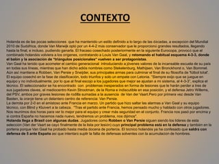 CONTEXTO
Holanda es de las pocas selecciones que ha mantenido un estilo definido a lo largo de las décadas, a excepción del Mundial
2010 de Sudáfrica, donde Van Marwijk optó por un 4-4-2 más conservador que le proporcionó grandes resultados, llegando
hasta la final, e incluso, pudiendo ganarla. El fracaso cosechado posteriormente en la siguiente Eurocopa, provocó que el
combinado holandés volviera a los orígenes, contratando a Louis Van Gaal, y retomando el habitual esquema 4-3-3, donde
el balón y la asociación de “triángulos posicionales” vuelven a ser protagonistas.
Van Gaal ha tenido que acometer el cambio generacional introduciendo a jóvenes valores de la incansable escuela de su país
en todas sus líneas, mientras que han dicho adiós nombres como Stekelenburg, Mathijsen, Van Bronckhorst o, Van Bommel.
Aún así mantiene a Robben, Van Persie y Sneijder, sus principales armas para culminar el final de su filosofía de 'fútbol total'.
El equipo cosechó en la fase de clasificación, todo triunfos y solo un empate con Letonia. “Siempre exijo que se juegue en
equipo y no individualmente, por lo que al final escojo a los jugadores que mejor se ajustan a mi sistema, al 4-3-3”, explica el
técnico. El seleccionador se ha encontrado con problemas inesperados en forma de lesiones que le harán perder a tres de
sus jugadores claves, el mediocentro Kevin Strootman, de la Roma e indiscutible en esa posición, y el defensa Jetro Willems,
del PSV, ambos por graves lesiones de rodilla sumadas a la ausencia de Van der Vaart.Pero por primera vez desde Van
Basten, la oranje tiene un delantero centro de referencia: Van Persie.
La derrota por 2-0 en el amistoso ante Francia en marzo. Un partido que hizo saltar las alarmas a Van Gaal y su equipo
técnico, con Blind y Kluivert a la cabeza. "Tras el partido ante Francia, hemos pensado mucho y hablado con otros jugadores.
Nos reunimos dos horas para ver lo mejor para el equipo y crear más seguridad en el conjunto. Francia nos pasó por encima y
si contra España no hacemos nada nuevo, tendremos un problema, nos dijimos".
Holanda llega a Brasil con algunas dudas. Jugadores como Robben o Van Persie siguen siendo los líderes de esta
selección (Van der Vaart se cayó finalmente de la lista por lesión) cuyo principal problema está en la defensa y también en la
portería porque Van Gaal ha probado hasta media docena de porteros. El técnico holandés ya ha confesado que saldrá con
defensa de 5 ante España así que intentará suplir la falta de defensas solventes con la acumulación de hombres.
 