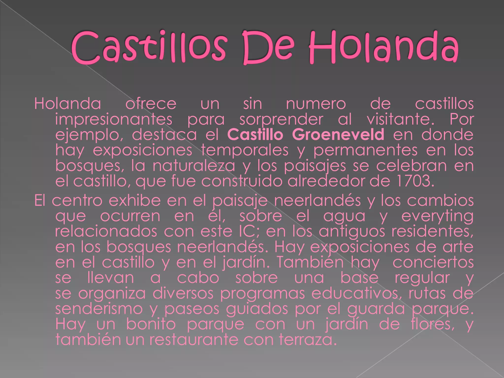 Holanda ofrece un sin numero de castillos
   impresionantes para sorprender al visitante. Por
   ejemplo, destaca el Castillo Groeneveld en donde
   hay exposiciones temporales y permanentes en los
   bosques, la naturaleza y los paisajes se celebran en
   el castillo, que fue construido alrededor de 1703.
El centro exhibe en el paisaje neerlandés y los cambios
   que ocurren en él, sobre el agua y everyting
   relacionados con este IC; en los antiguos residentes,
   en los bosques neerlandés. Hay exposiciones de arte
   en el castillo y en el jardín. También hay conciertos
   se llevan a cabo sobre una base regular y
   se organiza diversos programas educativos, rutas de
   senderismo y paseos guiados por el guarda parque.
   Hay un bonito parque con un jardín de flores, y
   también un restaurante con terraza.
 