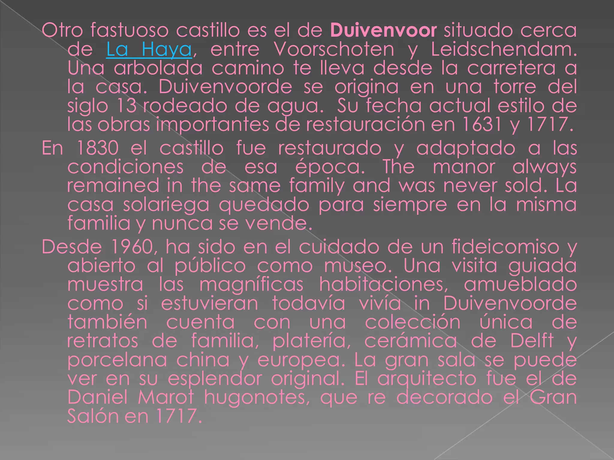 Otro fastuoso castillo es el de Duivenvoor situado cerca
  de La Haya, entre Voorschoten y Leidschendam.
  Una arbolada camino te lleva desde la carretera a
  la casa. Duivenvoorde se origina en una torre del
  siglo 13 rodeado de agua. Su fecha actual estilo de
  las obras importantes de restauración en 1631 y 1717.
En 1830 el castillo fue restaurado y adaptado a las
  condiciones de esa época. The manor always
  remained in the same family and was never sold. La
  casa solariega quedado para siempre en la misma
  familia y nunca se vende.
Desde 1960, ha sido en el cuidado de un fideicomiso y
  abierto al público como museo. Una visita guiada
  muestra las magníficas habitaciones, amueblado
  como si estuvieran todavía vivía in Duivenvoorde
  también cuenta con una colección única de
  retratos de familia, platería, cerámica de Delft y
  porcelana china y europea. La gran sala se puede
  ver en su esplendor original. El arquitecto fue el de
  Daniel Marot hugonotes, que re decorado el Gran
  Salón en 1717.
 