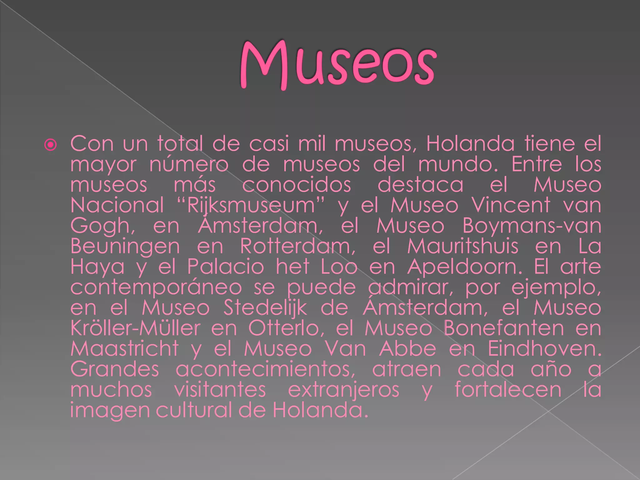    Con un total de casi mil museos, Holanda tiene el
    mayor número de museos del mundo. Entre los
    museos más conocidos destaca el Museo
    Nacional “Rijksmuseum” y el Museo Vincent van
    Gogh, en Ámsterdam, el Museo Boymans-van
    Beuningen en Rotterdam, el Mauritshuis en La
    Haya y el Palacio het Loo en Apeldoorn. El arte
    contemporáneo se puede admirar, por ejemplo,
    en el Museo Stedelijk de Ámsterdam, el Museo
    Kröller-Müller en Otterlo, el Museo Bonefanten en
    Maastricht y el Museo Van Abbe en Eindhoven.
    Grandes acontecimientos, atraen cada año a
    muchos visitantes extranjeros y fortalecen la
    imagen cultural de Holanda.
 