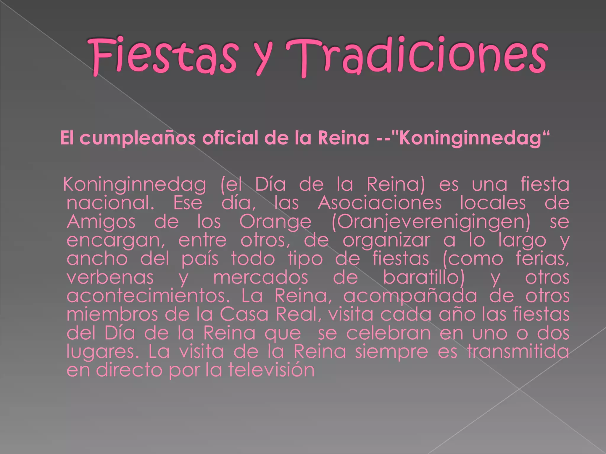 El cumpleaños oficial de la Reina --"Koninginnedag“

Koninginnedag (el Día de la Reina) es una fiesta
nacional. Ese día, las Asociaciones locales de
Amigos de los Orange (Oranjeverenigingen) se
encargan, entre otros, de organizar a lo largo y
ancho del país todo tipo de fiestas (como ferias,
verbenas y mercados de baratillo) y otros
acontecimientos. La Reina, acompañada de otros
miembros de la Casa Real, visita cada año las fiestas
del Día de la Reina que se celebran en uno o dos
lugares. La visita de la Reina siempre es transmitida
en directo por la televisión
 