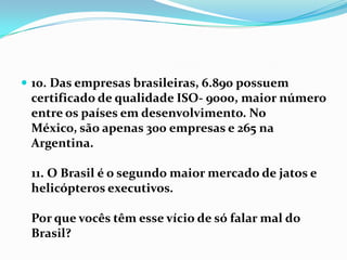 10. Das empresas brasileiras, 6.890 possuem certificado de qualidade ISO- 9000, maior número entre os países em desenvolvimento. No México, são apenas 300 empresas e 265 na Argentina.11. O Brasil é o segundo maior mercado de jatos e helicópteros executivos.Por que vocês têm esse vício de só falar mal do Brasil?