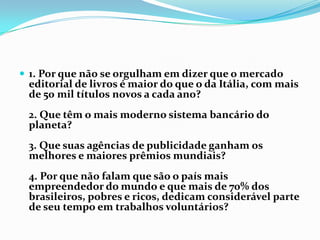 1. Por que não se orgulham em dizer que o mercado editorial de livros é maior do que o da Itália, com mais de 50 mil títulos novos a cada ano?2. Que têm o mais moderno sistema bancário do planeta?3. Que suas agências de publicidade ganham os melhores e maiores prêmios mundiais?4. Por que não falam que são o país mais empreendedor do mundo e que mais de 70% dos brasileiros, pobres e ricos, dedicam considerável parte de seu tempo em trabalhos voluntários?