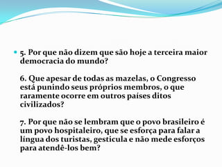 5. Por que não dizem que são hoje a terceira maior democracia do mundo?6. Que apesar de todas as mazelas, o Congresso está punindo seus próprios membros, o que raramente ocorre em outros países ditos civilizados?7. Por que não se lembram que o povo brasileiro é um povo hospitaleiro, que se esforça para falar a língua dos turistas, gesticula e não mede esforços para atendê-los bem?