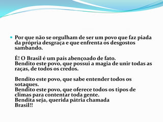 Por que não se orgulham de ser um povo que faz piada da própria desgraça e que enfrenta os desgostos sambando.É! O Brasil é um país abençoado de fato.Bendito este povo, que possui a magia de unir todas as raças, de todos os credos.Bendito este povo, que sabe entender todos os sotaques.Bendito este povo, que oferece todos os tipos de climas para contentar toda gente.Bendita seja, querida pátria chamadaBrasil!!