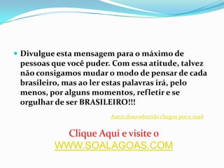 Divulgue esta mensagem para o máximo de pessoas que você puder. Com essa atitude, talvez não consigamos mudar o modo de pensar de cada brasileiro, mas ao ler estas palavras irá, pelo menos, por alguns momentos, refletir e se orgulhar de ser BRASILEIRO!!!Autor desconhecido chegou por e-mailClique Aqui e visite o  WWW.SOALAGOAS.COM