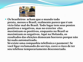 Os brasileiros  acham que o mundo todo presta, menos o Brasil, realmente parece que é um vício falar mal do Brasil. Todo lugar tem seus pontos positivos e negativos, mas no exterior  eles maximizam os positivos, enquanto no Brasil se maximizam os negativos. Aqui na Holanda, os resultados das eleições demoram horrores porque não há nada automatizado.Só existe uma companhia telefônica e pasmem!: Se você ligar reclamando do serviço, corre o risco de ter seu telefone temporariamente desconectado.
