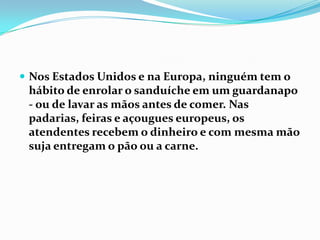 Nos Estados Unidos e na Europa, ninguém tem o hábito de enrolar o sanduíche em um guardanapo - ou de lavar as mãos antes de comer. Nas padarias, feiras e açougues europeus, os atendentes recebem o dinheiro e com mesma mão suja entregam o pão ou a carne.
